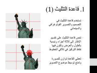 1.‫التثليث‬ ‫قاعدة‬(1)
•‫في‬ ‫التثليث‬ ‫قاعدة‬ ‫تستخدم‬
‫الفوتو‬ ‫والتصوير‬ ‫التصميم‬‫غرافي‬
‫والسينمائي‬
•‫ت‬ ‫على‬ ‫التثليث‬ ‫قاعدة‬ ‫تنص‬‫قسيم‬
‫رئيسي‬ ‫أجزاء‬ ‫ثالثة‬ ‫إلى‬ ‫اإلطار‬‫ة‬
‫فيها‬ ‫وتكون‬ ‫والعرض‬ ‫بالطول‬
‫الخ‬ ‫تالقي‬ ‫في‬ ‫التركيز‬ ‫نقاط‬‫طوط‬
•‫للصورة‬ ‫توازن‬ ‫القاعدة‬ ‫تعطي‬
‫التص‬ ‫موضوع‬ ‫توسيط‬ ‫وتمنع‬‫وير‬
 