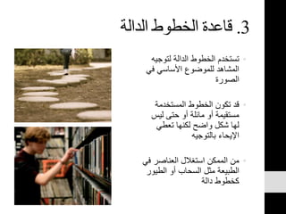 3.‫الدالة‬ ‫الخطوط‬ ‫قاعدة‬
•‫لتوجي‬ ‫الدالة‬ ‫الخطوط‬ ‫تستخدم‬‫ه‬
‫في‬ ‫األساسي‬ ‫للموضوع‬ ‫المشاهد‬
‫الصورة‬
•‫المستخدمة‬ ‫الخطوط‬ ‫تكون‬ ‫قد‬
‫ليس‬ ‫حتى‬ ‫أو‬ ‫مائلة‬ ‫أو‬ ‫مستقيمة‬
‫تعطي‬ ‫لكنها‬ ‫واضح‬ ‫شكل‬ ‫لها‬
‫بالتوجيه‬ ‫اإليحاء‬
•‫ف‬ ‫العناصر‬ ‫استغالل‬ ‫الممكن‬ ‫من‬‫ي‬
‫الطي‬ ‫أو‬ ‫السحاب‬ ‫مثل‬ ‫الطبيعة‬‫ور‬
‫دالة‬ ‫كخطوط‬
 