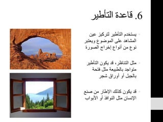 6.‫التأطير‬ ‫قاعدة‬
•‫عي‬ ‫لتركيز‬ ‫التأطير‬ ‫يستخدم‬‫ن‬
‫ويعتب‬ ‫الموضوع‬ ‫على‬ ‫المشاهد‬‫ر‬
‫الصورة‬ ‫إخراج‬ ‫أنواع‬ ‫من‬ ‫نوع‬
•‫التأطي‬ ‫يكون‬ ‫قد‬ ،‫التناظر‬ ‫مثل‬‫ر‬
‫فتحة‬ ‫مثل‬ ‫بالطبيعة‬ ‫متواجد‬
‫شجر‬ ‫أوراق‬ ‫أو‬ ‫بالجبل‬
•‫صنع‬ ‫من‬ ‫اإلطار‬ ‫كذلك‬ ‫يكون‬ ‫قد‬
‫األبواب‬ ‫أو‬ ‫النوافذ‬ ‫مثل‬ ‫اإلنسان‬
 