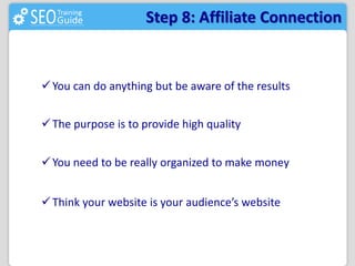 Step 8: Affiliate Connection 
You can do anything but be aware of the results 
 The purpose is to provide high quality 
You need to be really organized to make money 
 Think your website is your audience’s website 
 
