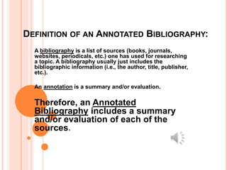DEFINITION OF AN ANNOTATED BIBLIOGRAPHY:
A bibliography is a list of sources (books, journals,
websites, periodicals, etc.) one has used for researching
a topic. A bibliography usually just includes the
bibliographic information (i.e., the author, title, publisher,
etc.).
An annotation is a summary and/or evaluation.
Therefore, an Annotated
Bibliography includes a summary
and/or evaluation of each of the
sources.
 