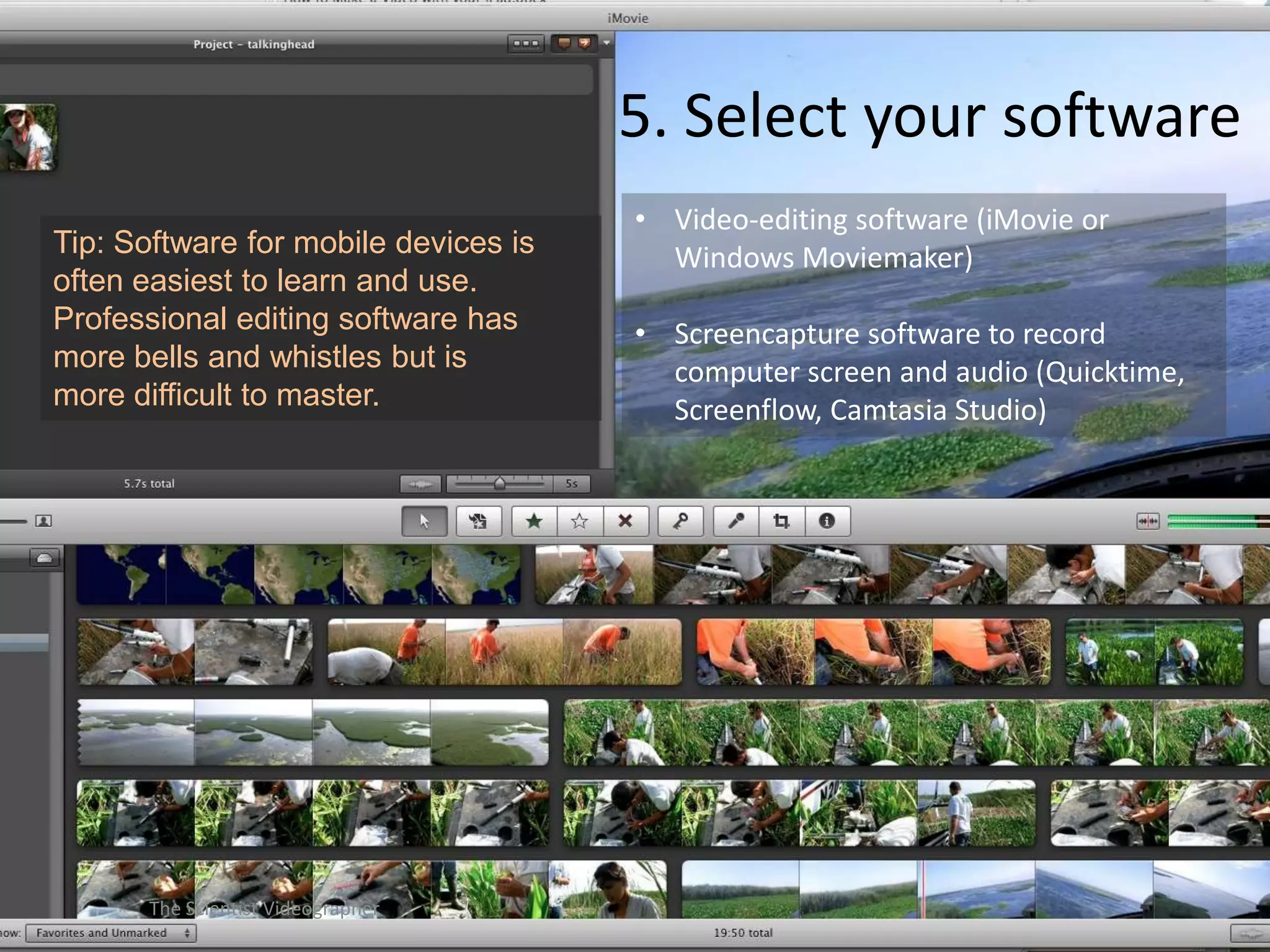 5. Select your software
Tip: Software for mobile devices is
often easiest to learn and use.
Professional editing software has
more bells and whistles but is
more difficult to master.

The Scientist Videographer

• Video-editing software (iMovie or
Windows Moviemaker)

• Screencapture software to record
computer screen and audio (Quicktime,
Screenflow, Camtasia Studio)

 