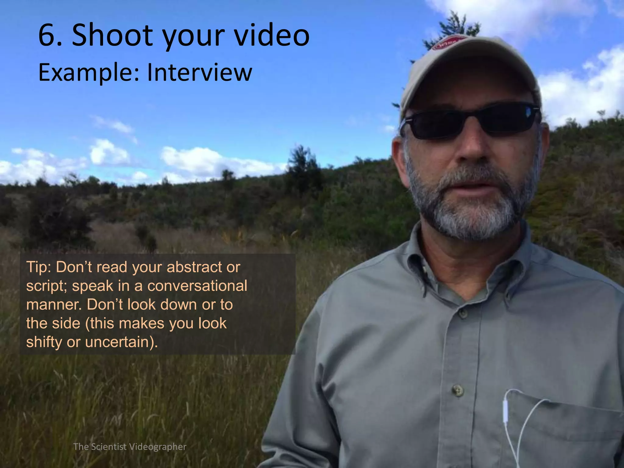 6. Shoot your video
Example: Interview

Tip: Don’t read your abstract or
script; speak in a conversational
manner. Don’t look down or to
the side (this makes you look
shifty or uncertain).

The Scientist Videographer

 