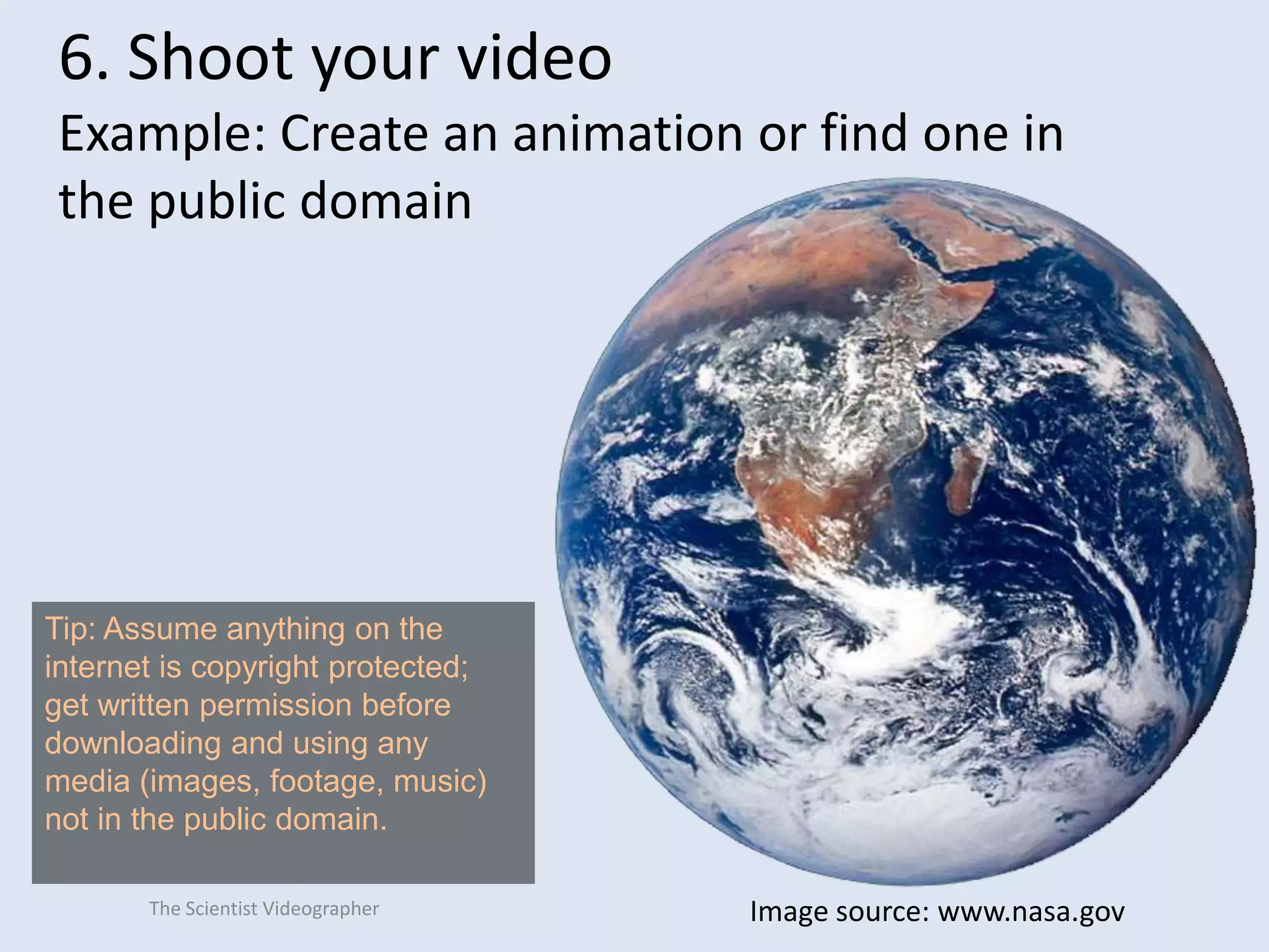6. Shoot your video
Example: Create an animation or find one in
the public domain

Tip: Assume anything on the
internet is copyright protected;
get written permission before
downloading and using any
media (images, footage, music)
not in the public domain.
The Scientist Videographer

Image source: www.nasa.gov

 