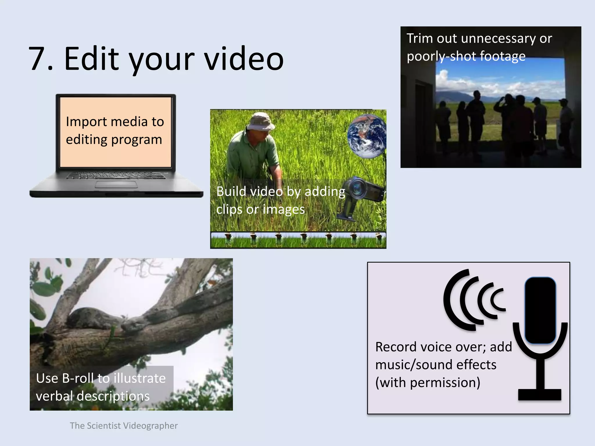 7. Edit your video

Trim out unnecessary or
poorly-shot footage

Import media to
editing program
Build video by adding
clips or images

Use B-roll to illustrate
verbal descriptions
The Scientist Videographer

Record voice over; add
music/sound effects
(with permission)

 