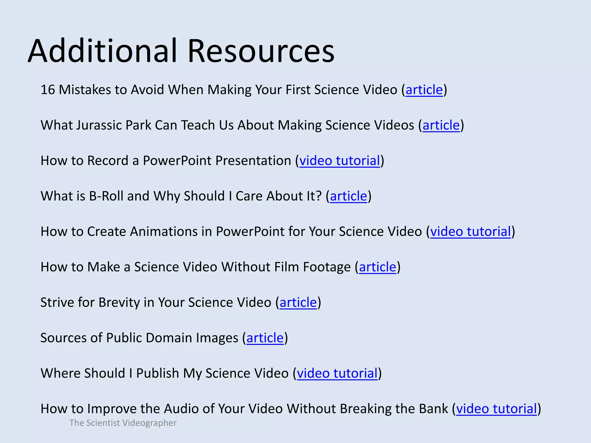 Additional Resources
16 Mistakes to Avoid When Making Your First Science Video (article)
What Jurassic Park Can Teach Us About Making Science Videos (article)
How to Record a PowerPoint Presentation (video tutorial)

What is B-Roll and Why Should I Care About It? (article)
How to Create Animations in PowerPoint for Your Science Video (video tutorial)
How to Make a Science Video Without Film Footage (article)
Strive for Brevity in Your Science Video (article)
Sources of Public Domain Images (article)
Where Should I Publish My Science Video (video tutorial)
How to Improve the Audio of Your Video Without Breaking the Bank (video tutorial)
The Scientist Videographer

 