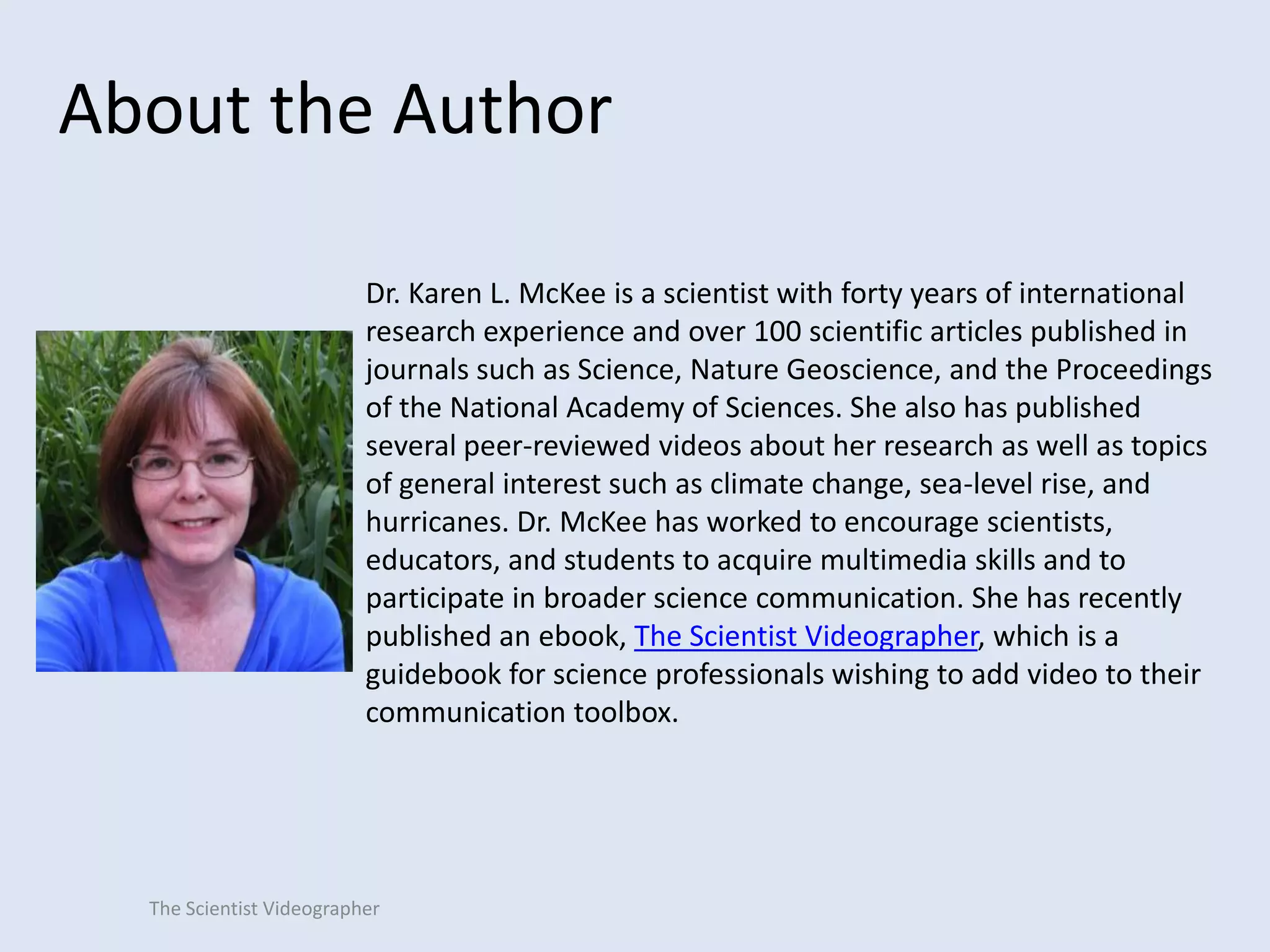 About the Author
Dr. Karen L. McKee is a scientist with forty years of international
research experience and over 100 scientific articles published in
journals such as Science, Nature Geoscience, and the Proceedings
of the National Academy of Sciences. She also has published
several peer-reviewed videos about her research as well as topics
of general interest such as climate change, sea-level rise, and
hurricanes. Dr. McKee has worked to encourage scientists,
educators, and students to acquire multimedia skills and to
participate in broader science communication. She has recently
published an ebook, The Scientist Videographer, which is a
guidebook for science professionals wishing to add video to their
communication toolbox.

The Scientist Videographer

 