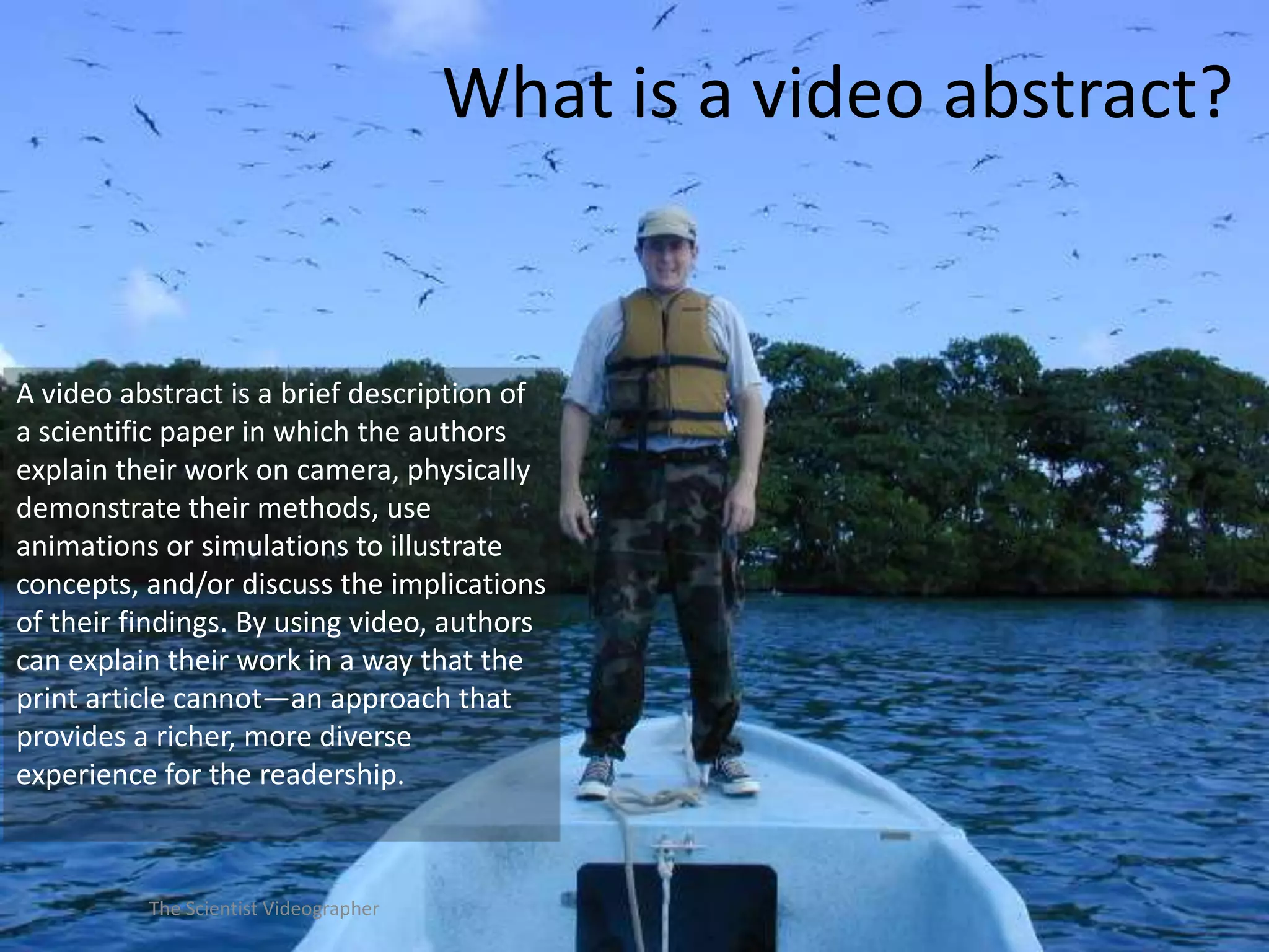 What is a video abstract?

A video abstract is a brief description of
a scientific paper in which the authors
explain their work on camera, physically
demonstrate their methods, use
animations or simulations to illustrate
concepts, and/or discuss the implications
of their findings. By using video, authors
can explain their work in a way that the
print article cannot—an approach that
provides a richer, more diverse
experience for the readership.

The Scientist Videographer

 