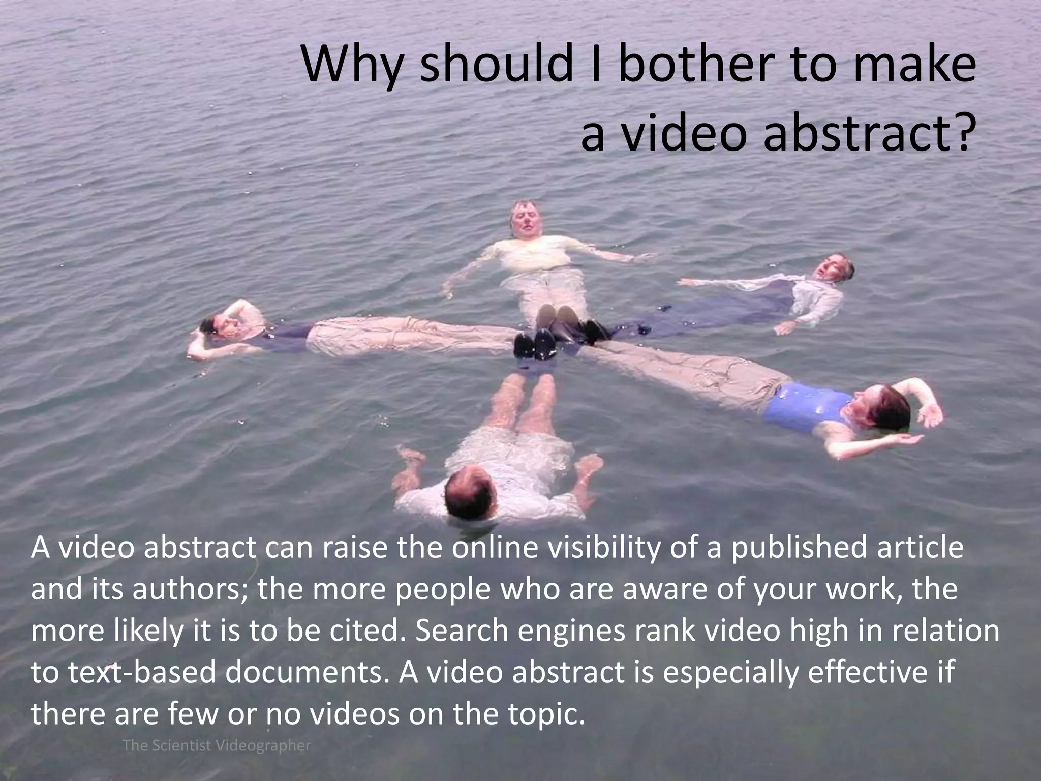 Why should I bother to make
a video abstract?

A video abstract can raise the online visibility of a published article
and its authors; the more people who are aware of your work, the
more likely it is to be cited. Search engines rank video high in relation
to text-based documents. A video abstract is especially effective if
there are few or no videos on the topic.
The Scientist Videographer

 