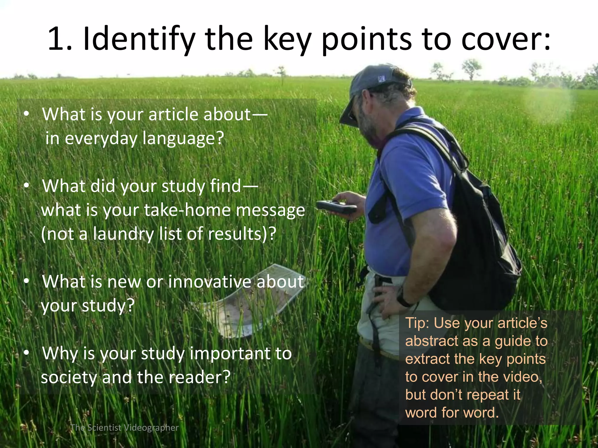 1. Identify the key points to cover:
• What is your article about—
in everyday language?
• What did your study find—
what is your take-home message
(not a laundry list of results)?
• What is new or innovative about
your study?

• Why is your study important to
society and the reader?
The Scientist Videographer

Tip: Use your article’s
abstract as a guide to
extract the key points
to cover in the video,
but don’t repeat it
word for word.

 