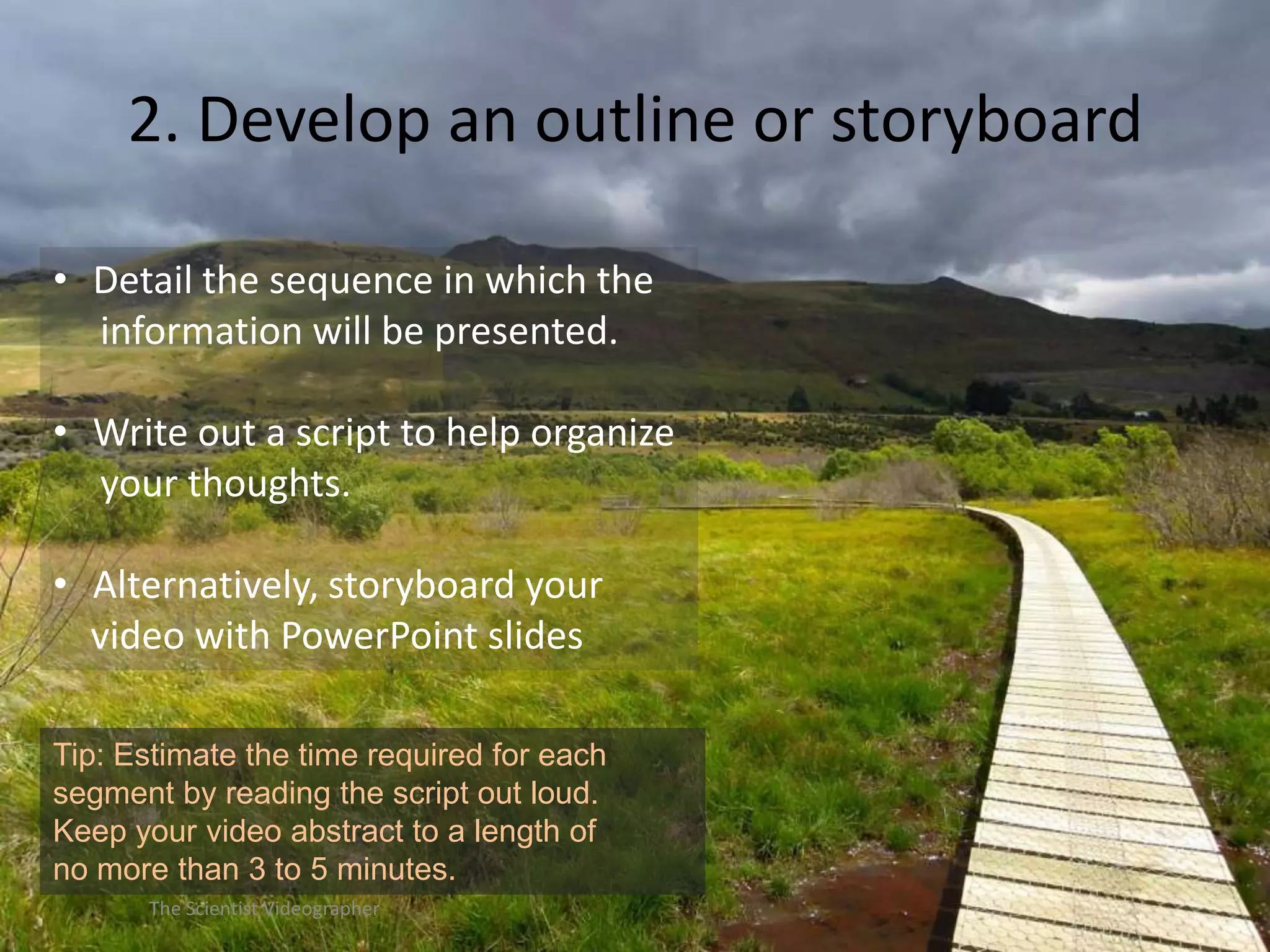 2. Develop an outline or storyboard
• Detail the sequence in which the
information will be presented.
• Write out a script to help organize
your thoughts.
• Alternatively, storyboard your
video with PowerPoint slides
Tip: Estimate the time required for each
segment by reading the script out loud.
Keep your video abstract to a length of
no more than 3 to 5 minutes.
The Scientist Videographer

 