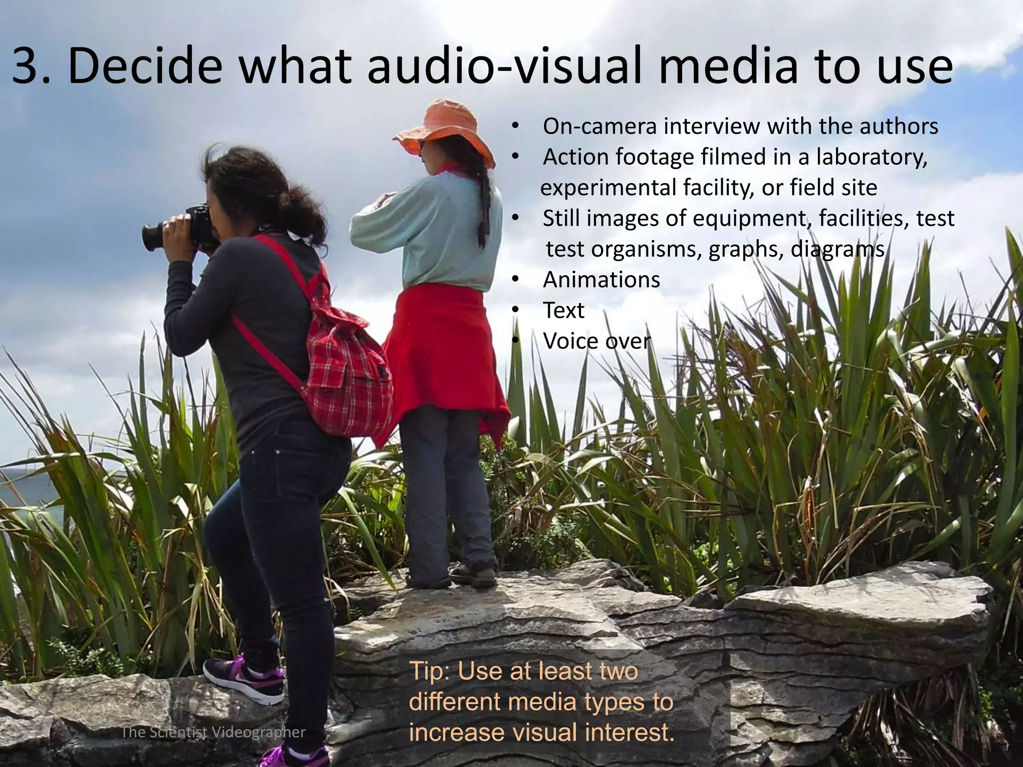 3. Decide what audio-visual media to use
• On-camera interview with the authors
• Action footage filmed in a laboratory,
experimental facility, or field site
• Still images of equipment, facilities, test
test organisms, graphs, diagrams
• Animations
• Text
• Voice over

The Scientist Videographer

Tip: Use at least two
different media types to
increase visual interest.

 