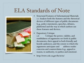 ELA Standards of Note Structural Features of Informational Materials 2.1  Analyze both the features and the rhetorical devices of different types of public documents (e.g., policy statements, speeches, debates, platforms) and the way in which authors use those features and devices. Expository Critique 2.6  Critique the power, validity, and truthfulness of arguments set forth in public documents; their appeal to both friendly and hostile audiences; and the extent to which the arguments anticipate and  address reader concerns and counterclaims (e.g., appeal to reason, to authority, to pathos and emotion).  http://www.cde.ca.gov/be/st/ss/ 