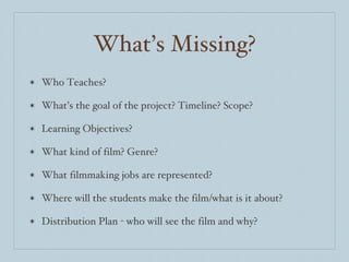 What’s Missing? Who Teaches? What’s the goal of the project? Timeline? Scope? Learning Objectives? What kind of film? Genre? What filmmaking jobs are represented? Where will the students make the film/what is it about? Distribution Plan - who will see the film and why? 