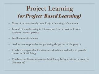 Project Learning (or Project-Based Learning) Many of us have already done Project Learning - it’s not new.  Instead of simply taking in information from a book or lecture, students create a project.  Small teams of students. Students are responsible for gathering the pieces of the project.  Teacher is responsible for structure, deadlines, and helps to provide resources. Scaffolding.  Teacher coordinates evaluation (which may be by students or even the community) 
