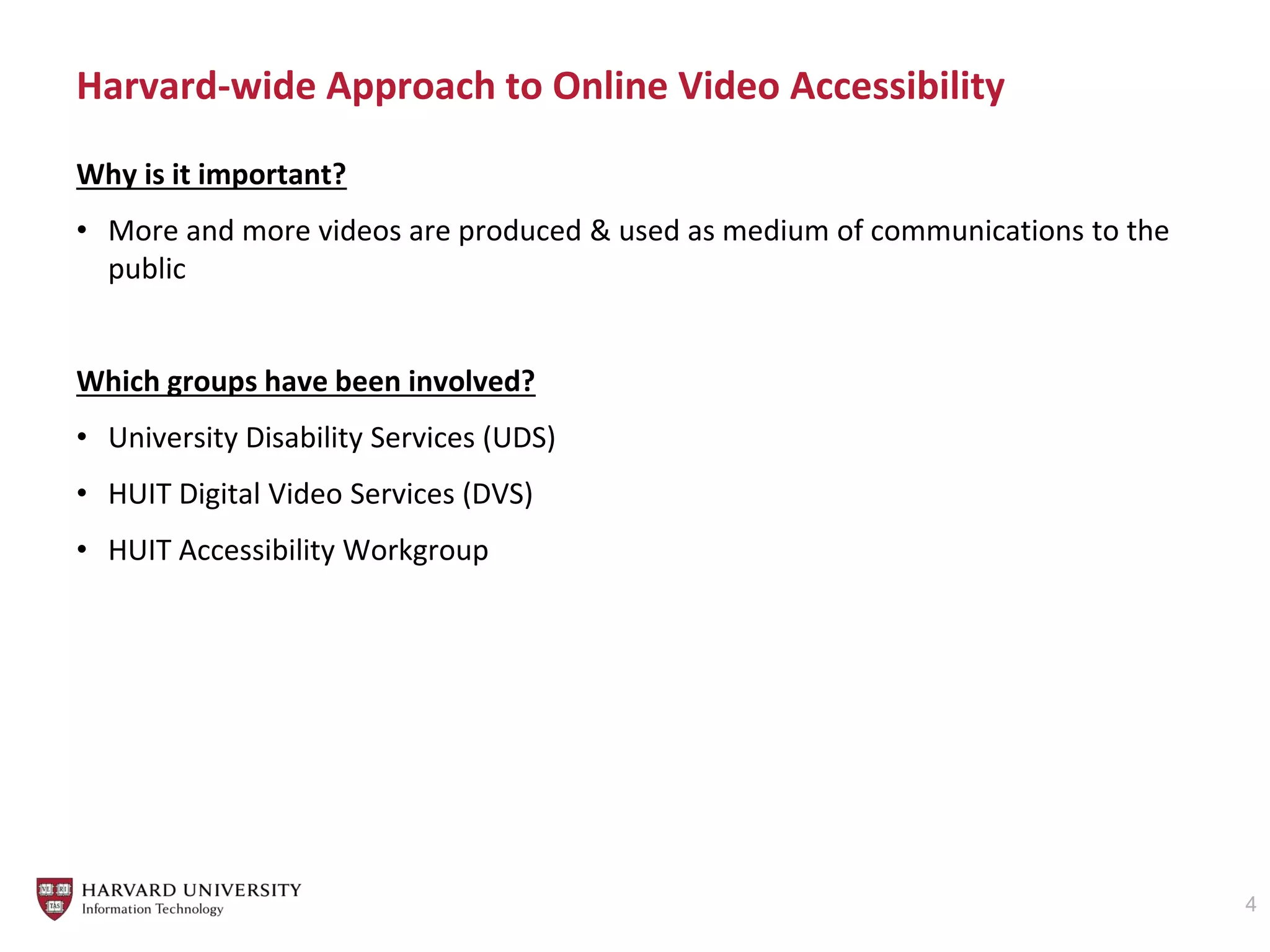 Harvard-wide Approach to Online Video Accessibility
4
Why is it important?
• More and more videos are produced & used as medium of communications to the
public
Which groups have been involved?
• University Disability Services (UDS)
• HUIT Digital Video Services (DVS)
• HUIT Accessibility Workgroup
 