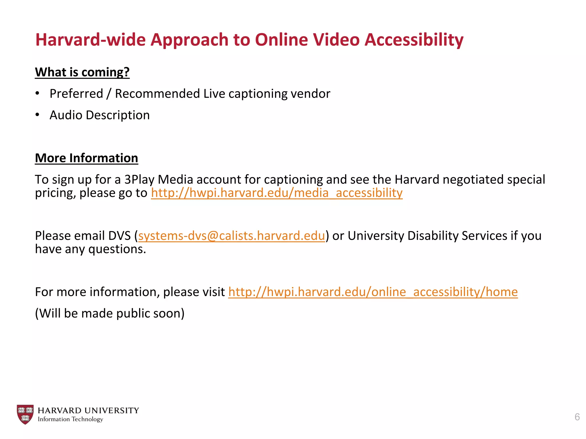 Harvard-wide Approach to Online Video Accessibility
6
What is coming?
• Preferred / Recommended Live captioning vendor
• Audio Description
More Information
To sign up for a 3Play Media account for captioning and see the Harvard negotiated special
pricing, please go to http://hwpi.harvard.edu/media_accessibility
Please email DVS (systems-dvs@calists.harvard.edu) or University Disability Services if you
have any questions.
For more information, please visit http://hwpi.harvard.edu/online_accessibility/home
(Will be made public soon)
 