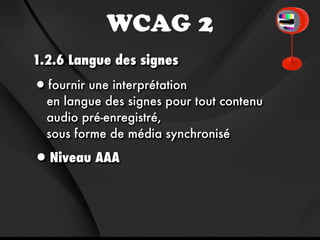 WCAG 2
1.2.6 Langue des signes

•fournir une interprétation
  en langue des signes pour tout contenu
  audio pré-enregistré,
  sous forme de média synchronisé

•Niveau AAA
 