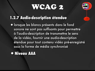 WCAG 2
1.2.7 Audio-description étendue
•lorsque les blancs présents dans le fond
  sonore ne sont pas sufﬁsants pour permettre
  à l'audio-description de transmettre le sens
  de la vidéo, fournir une audio-description
  étendue pour tout contenu vidéo pré-enregistré
  sous la forme de média synchronisé

•Niveau AAA
 