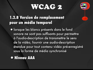 WCAG 2
1.2.8 Version de remplacement
pour un média temporel
•lorsque les blancs présents dans le fond
  sonore ne sont pas sufﬁsants pour permettre
  à l'audio-description de transmettre le sens
  de la vidéo, fournir une audio-description
  étendue pour tout contenu vidéo pré-enregistré
  sous la forme de média synchronisé

•Niveau AAA
 