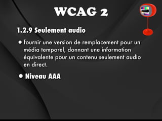WCAG 2
1.2.9 Seulement audio
•fournir une version de remplacement pour un
  média temporel, donnant une information
  équivalente pour un contenu seulement audio
  en direct.

•Niveau AAA
 