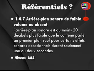 Référentiels ?
•1.4.7 Arrière-plan sonore de faible
  volume ou absent 
  l'arrière-plan sonore est au moins 20
  décibels plus faible que le contenu parlé
  au premier plan sauf pour certains effets
  sonores occasionnels durant seulement
  une ou deux secondes

•Niveau AAA
 