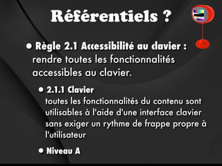 Référentiels ?
•Règle 2.1 Accessibilité au clavier :
  rendre toutes les fonctionnalités
  accessibles au clavier.
  •2.1.1 Clavier
     toutes les fonctionnalités du contenu sont
     utilisables à l'aide d'une interface clavier
     sans exiger un rythme de frappe propre à
     l'utilisateur

  •Niveau A
 