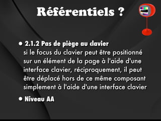 Référentiels ?

•2.1.2 Pas de piège au clavier
  si le focus du clavier peut être positionné
  sur un élément de la page à l'aide d'une
  interface clavier, réciproquement, il peut
  être déplacé hors de ce même composant
  simplement à l'aide d'une interface clavier

•Niveau AA
 
