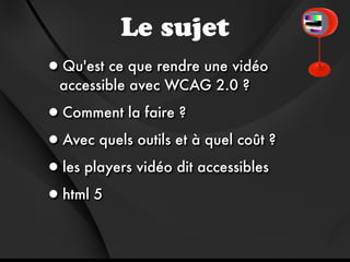 Le sujet
•Qu'est ce que rendre une vidéo
  accessible avec WCAG 2.0 ?

•Comment la faire ?
•Avec quels outils et à quel coût ?
•les players vidéo dit accessibles
•html 5
 
