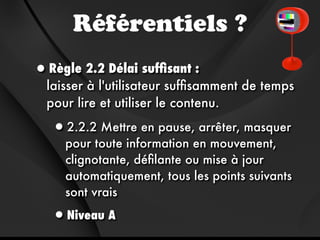 Référentiels ?
•Règle 2.2 Délai sufﬁsant :
  laisser à l'utilisateur sufﬁsamment de temps
  pour lire et utiliser le contenu.

   •2.2.2 Mettre en pause, arrêter, masquer
     pour toute information en mouvement,
     clignotante, déﬁlante ou mise à jour
     automatiquement, tous les points suivants
     sont vrais

   •Niveau A
 