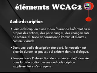 éléments WCAG2
Audio-description
•l'audio-description d'une vidéo fournit de l'information à
 propos des actions, des personnages, des changements
 de scènes, du texte apparaissant à l'écran et d'autres
 contenus visuels.

•Dans une audio-description standard, la narration est
 ajoutée durant les pauses qui existent dans le dialogue.

•Lorsque toute l'information de la vidéo est déjà donnée
 dans la piste audio, aucune audio-description
 supplémentaire n'est requise.
 