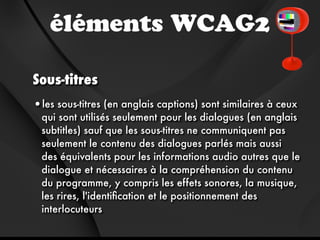 éléments WCAG2

Sous-titres
•les sous-titres (en anglais captions) sont similaires à ceux
  qui sont utilisés seulement pour les dialogues (en anglais
  subtitles) sauf que les sous-titres ne communiquent pas
  seulement le contenu des dialogues parlés mais aussi
  des équivalents pour les informations audio autres que le
  dialogue et nécessaires à la compréhension du contenu
  du programme, y compris les effets sonores, la musique,
  les rires, l'identiﬁcation et le positionnement des
  interlocuteurs
 