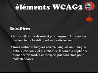 éléments WCAG2

Sous-titres
•les sous-titres ne devraient pas masquer l'information
 pertinente de la vidéo, même partiellement.

•Dans certaines langues comme l'anglais on distingue
 entre « caption » et « subtitles », le terme « caption »
 étant parfois traduit en français par sous-titres pour
 malentendants.
 