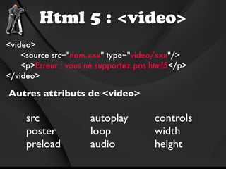 Html 5 : <video>
<video>
    <source src="nom.xxx" type="video/xxx"/>
    <p>Erreur : vous ne supportez pas html5</p>
</video>

Autres attributs de <video>

     src             autoplay         controls
     poster          loop             width
     preload         audio            height
 