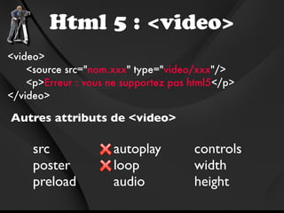 Html 5 : <video>
<video>
    <source src="nom.xxx" type="video/xxx"/>
    <p>Erreur : vous ne supportez pas html5</p>
</video>

Autres attributs de <video>

     src             autoplay         controls
     poster          loop             width
     preload         audio            height
 