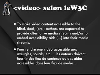 <video> selon leW3C

•To make video content accessible to the
  blind, deaf, (etc.) authors are expected to
  provide alternative media streams and/or to
  embed accessibility aids (...) into their media
  streams.

•Pour rendre une video accessible aux
  aveugles, sourds, etc ... les auteurs doivent
  fournir des ﬂux de contenus ou des aides
  accessibles dans leur ﬂux de media ...
 