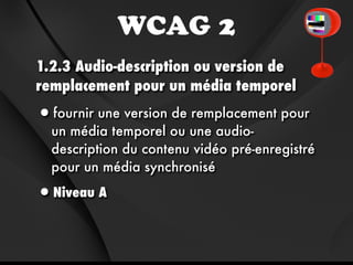 WCAG 2
1.2.3 Audio-description ou version de
remplacement pour un média temporel

•fournir une version de remplacement pour
  un média temporel ou une audio-
  description du contenu vidéo pré-enregistré
  pour un média synchronisé

•Niveau A
 