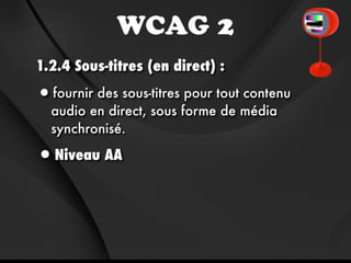 WCAG 2
1.2.4 Sous-titres (en direct) :

•fournir des sous-titres pour tout contenu
  audio en direct, sous forme de média
  synchronisé.

•Niveau AA
 