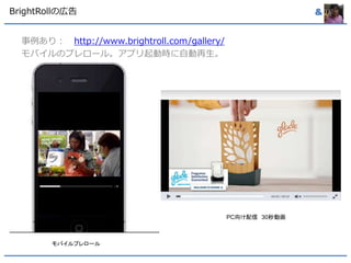 BrightRollの広告& 
事例あり： http://www.brightroll.com/gallery/ 
モバイルのプレロール。アプリ起動時に自動再生。 
モバイルプレロール 
PC向け配信30秒動画 
 