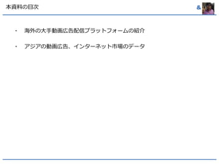 本資料の目次& 
・海外の大手動画広告配信プラットフォームの紹介 
・アジアの動画広告、インターネット市場のデータ 
 
