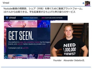 Virool & 
Youtube動画の視聴数、シェア（共有）を稼ぐために動画プラットフォーム。 
10ドルから出稿できる。学生起業家が立ち上げた伸び盛りのサービス 
Founder Alexander Debelov氏 
 