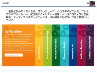 Yume & 
動画広告のアドテク企業。ブランドセーフ、クロスデバイス対応、プレミ 
アムパブリッシャー、配信面のクオリティー管理、インタラクティブな配信 
機能、オーディエンスターゲティング、自動最適化配信などが主な特徴とし 
ている。 
 