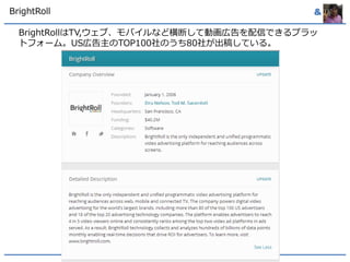 BrightRoll & 
BrightRollはTV,ウェブ、モバイルなど横断して動画広告を配信できるプラッ 
トフォーム。US広告主のTOP100社のうち80社が出稿している。 
 