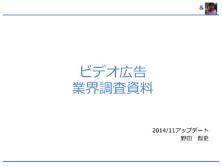 & 
ビデオ広告 
業界調査資料 
2014/11アップデート 
野田智史 
 