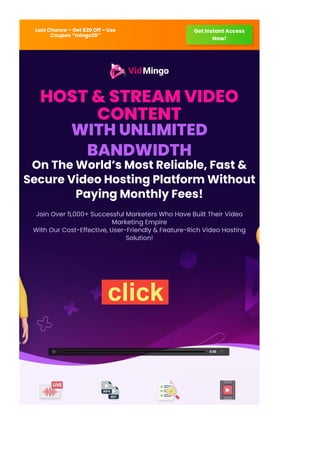 Last Chance – Get $20 Off – Use
Coupon “mingo20”
Get Instant Access
Now!
HOST & STREAM VIDEO
CONTENT
WITH UNLIMITED
BANDWIDTH
On The World’s Most Reliable, Fast &
Secure Video Hosting Platform Without
Paying Monthly Fees!
Join Over 5,000+ Successful Marketers Who Have Built Their Video
Marketing Empire
With Our Cost-Effective, User-Friendly & Feature-Rich Video Hosting
Solution!
0:00
Live Streaming Live Transcoding List Cleaning Video chapters
click
 