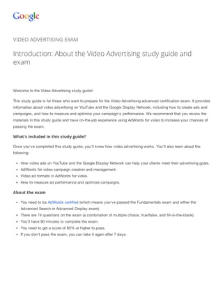 Help 
VIDEO ADVERTISING EXAM 
Introduction: About the Video Advertising study guide and 
exam 
Welcome to the Video Advertising study guide! 
This study guide is for those who want to prepare for the Video Advertising advanced certification exam. It provides 
information about video advertising on YouTube and the Google Display Network, including how to create ads and 
campaigns, and how to measure and optimize your campaign's performance. We recommend that you review the 
materials in this study guide and have on-the-job experience using AdWords for video to increase your chances of 
passing the exam. 
What's included in this study guide? 
Once you've completed this study guide, you'll know how video advertising works. You'll also learn about the 
following: 
How video ads on YouTube and the Google Display Network can help your clients meet their advertising goals. 
AdWords for video campaign creation and management. 
Video ad formats in AdWords for video. 
How to measure ad performance and optimize campaigns. 
About the exam 
You need to be AdWords certified (which means you've passed the Fundamentals exam and either the 
Advanced Search or Advanced Display exam). 
There are 74 questions on the exam (a combination of multiple choice, true/false, and fill-in-the-blank). 
You'll have 90 minutes to complete the exam. 
You need to get a score of 85% or higher to pass. 
If you don't pass the exam, you can take it again after 7 days. 
 