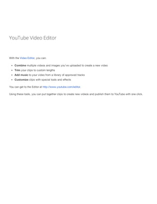 YouTube Video Editor 
With the Video Editor, you can: 
Combine multiple videos and images you've uploaded to create a new ...