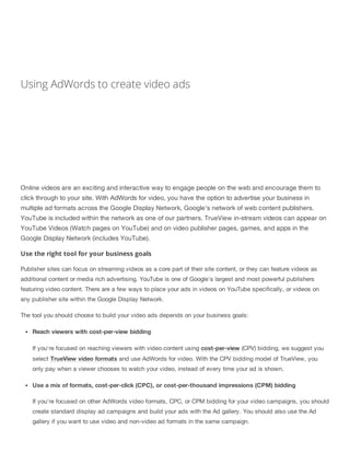 Using AdWords to create video ads
Online videos are an exciting and interactive way to engage people on the web and encourage them to
click through to your site. With AdWords for video, you have the option to advertise your business in
multiple ad formats across the Google Display Network, Google's network of web content publishers.
YouTube is included within the network as one of our partners. TrueView in-stream videos can appear on
YouTube Videos (Watch pages on YouTube) and on video publisher pages, games, and apps in the
Google Display Network (includes YouTube).
Use the right tool for your business goals
Publisher sites can focus on streaming videos as a core part of their site content, or they can feature videos as
additional content or media rich advertising. YouTube is one of Google's largest and most powerful publishers
featuring video content. There are a few ways to place your ads in videos on YouTube specifically, or videos on
any publisher site within the Google Display Network.
The tool you should choose to build your video ads depends on your business goals:
Reach viewers with cost-per-view bidding
If you're focused on reaching viewers with video content using cost-per-view (CPV) bidding, we suggest you
select TrueView video formats and use AdWords for video. With the CPV bidding model of TrueView, you
only pay when a viewer chooses to watch your video, instead of every time your ad is shown.
Use a mix of formats, cost-per-click (CPC), or cost-per-thousand impressions (CPM) bidding
If you're focused on other AdWords video formats, CPC, or CPM bidding for your video campaigns, you should
create standard display ad campaigns and build your ads with the Ad gallery. You should also use the Ad
gallery if you want to use video and non-video ad formats in the same campaign.
 