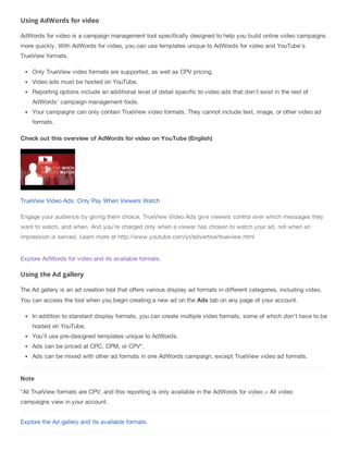 Using AdWords for video
AdWords for video is a campaign management tool specifically designed to help you build online video campaigns
more quickly. With AdWords for video, you can use templates unique to AdWords for video and YouTube's
TrueView formats.
Only TrueView video formats are supported, as well as CPV pricing.
Video ads must be hosted on YouTube.
Reporting options include an additional level of detail specific to video ads that don't exist in the rest of
AdWords' campaign management tools.
Your campaigns can only contain TrueView video formats. They cannot include text, image, or other video ad
formats.
Check out this overview of AdWords for video on YouTube (English)
TrueView Video Ads: Only Pay When Viewers Watch
Engage your audience by giving them choice. TrueView Video Ads give viewers control over which messages they
want to watch, and when. And you're charged only when a viewer has chosen to watch your ad, not when an
impression is served. Learn more at http://www.youtube.com/yt/advertise/trueview.html
Explore AdWords for video and its available formats.
Using the Ad gallery
The Ad gallery is an ad creation tool that offers various display ad formats in different categories, including video.
You can access the tool when you begin creating a new ad on the Ads tab on any page of your account.
In addition to standard display formats, you can create multiple video formats, some of which don't have to be
hosted on YouTube.
You'll use pre-designed templates unique to AdWords.
Ads can be priced at CPC, CPM, or CPV*.
Ads can be mixed with other ad formats in one AdWords campaign, except TrueView video ad formats.
Note
*All TrueView formats are CPV, and this reporting is only available in the AdWords for video > All video
campaigns view in your account.
Explore the Ad gallery and its available formats.
 