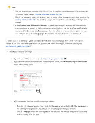 Tips
You can make several different types of video ads in AdWords with two different tools: AdWords for
video, and the Ad gallery. Learn the difference between the two.
Before you make your video ads, you may want to spend a little time exploring the best practices for
creating effective video ads. This can help you get the best performance out of your ads right from
the start.
Link your YouTube account to AdWords: To take full advantage of AdWords for video reporting
metrics within your account in the future, we recommend that you link your YouTube and AdWords
accounts. Click Link your YouTube account from the AdWords for video side navigation menu on
any AdWords for video campaign page. You can also link more than one YouTube account.
To create a video ad campaign, you'll need to build the basics of your campaign, then select your targeting
settings. If you don't have an AdWords account, you can sign up and create your first video campaign at
http://adwords.google.com/video .
1. Sign in to your AdWords account at http://adwords.google.com/video .
2. If you've never created an AdWords for video campaign before, click New campaign > Online video
above the campaign table.
3. If you've created AdWords for video campaigns before:
From the "All video campaigns view," click the Campaigns tab, and click All video campaigns in
the campaigns navigation list. You should see all campaigns within your account.
Click + Campaign above the campaign table. You can load the settings for a previously created
video campaign after this step.
Start your video ad campaign
 